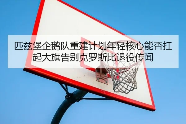 匹兹堡企鹅队重建计划年轻核心能否扛起大旗告别克罗斯比退役传闻