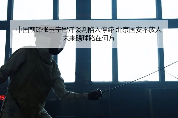 中国前锋张玉宁留洋谈判陷入停滞 北京国安不放人 未来踢球路在何方